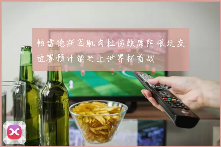 帕雷德斯因肌肉拉伤缺席阿根廷友谊赛预计能赶上世界杯首战