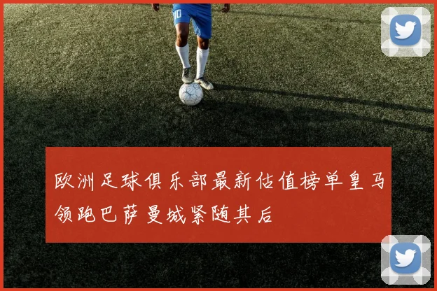 欧洲足球俱乐部最新估值榜单皇马领跑巴萨曼城紧随其后