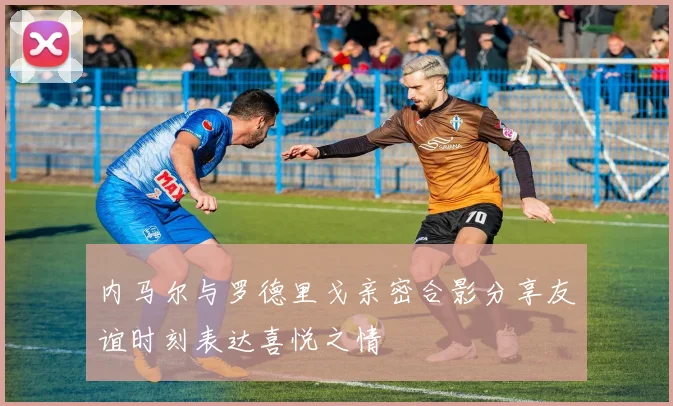 内马尔与罗德里戈亲密合影分享友谊时刻表达喜悦之情