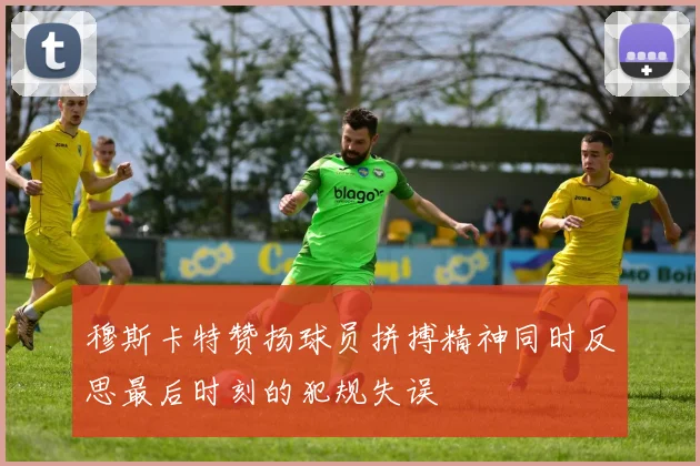 穆斯卡特赞扬球员拼搏精神同时反思最后时刻的犯规失误