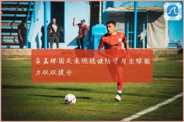 黄嘉辉国足表现稳健防守与出球能力双双提升