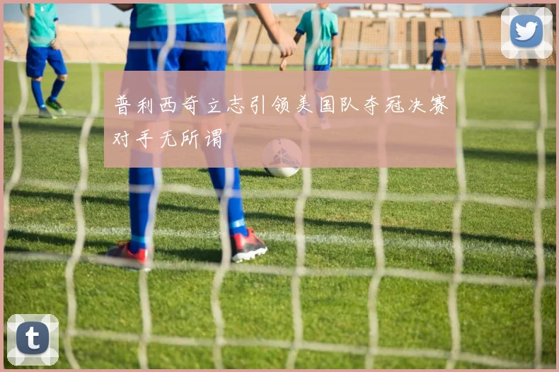 普利西奇立志引领美国队夺冠决赛对手无所谓