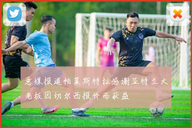 意媒报道帕莱斯特拉感谢亚特兰大老板因切尔西报价而获益
