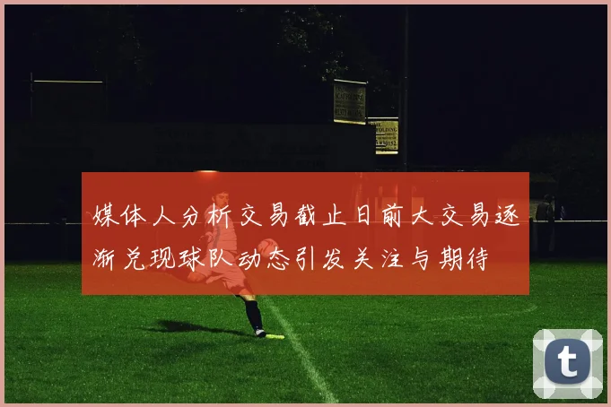 媒体人分析交易截止日前大交易逐渐兑现球队动态引发关注与期待