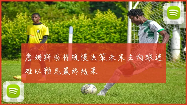 詹姆斯或将缓慢决策未来去向球迷难以预见最终结果
