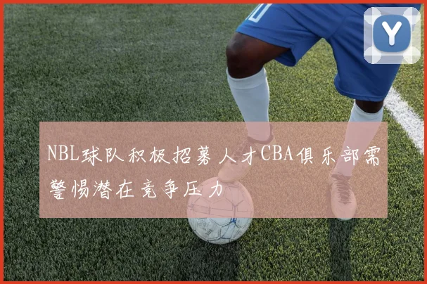 NBL球队积极招募人才CBA俱乐部需警惕潜在竞争压力
