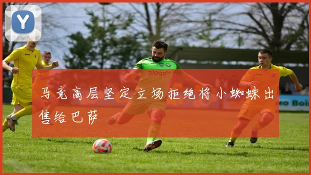 马竞高层坚定立场拒绝将小蜘蛛出售给巴萨