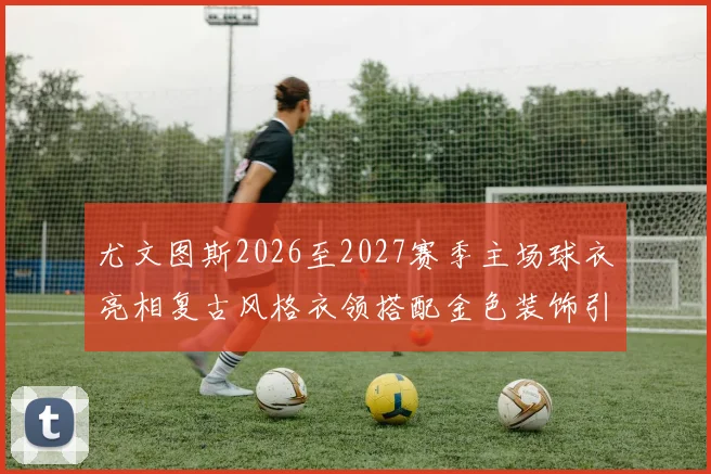 尤文图斯2026至2027赛季主场球衣亮相复古风格衣领搭配金色装饰引关注