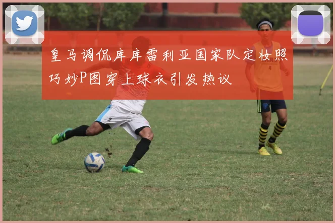 皇马调侃库库雷利亚国家队定妆照巧妙P图穿上球衣引发热议
